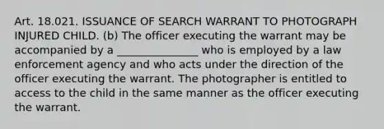 Art. 18.021. ISSUANCE OF SEARCH WARRANT TO PHOTOGRAPH INJURED CHILD. (b) The officer executing the warrant may be accompanied by a _______________ who is employed by a law enforcement agency and who acts under the direction of the officer executing the warrant. The photographer is entitled to access to the child in the same manner as the officer executing the warrant.