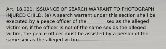 Art. 18.021. ISSUANCE OF SEARCH WARRANT TO PHOTOGRAPH INJURED CHILD. (e) A search warrant under this section shall be executed by a peace officer of the ________sex as the alleged victim or, if the officer is not of the same sex as the alleged victim, the peace officer must be assisted by a person of the same sex as the alleged victim.