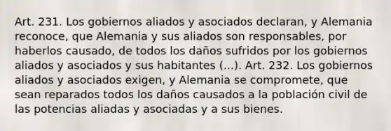 Art. 231. Los gobiernos aliados y asociados declaran, y Alemania reconoce, que Alemania y sus aliados son responsables, por haberlos causado, de todos los daños sufridos por los gobiernos aliados y asociados y sus habitantes (...). Art. 232. Los gobiernos aliados y asociados exigen, y Alemania se compromete, que sean reparados todos los daños causados a la población civil de las potencias aliadas y asociadas y a sus bienes.