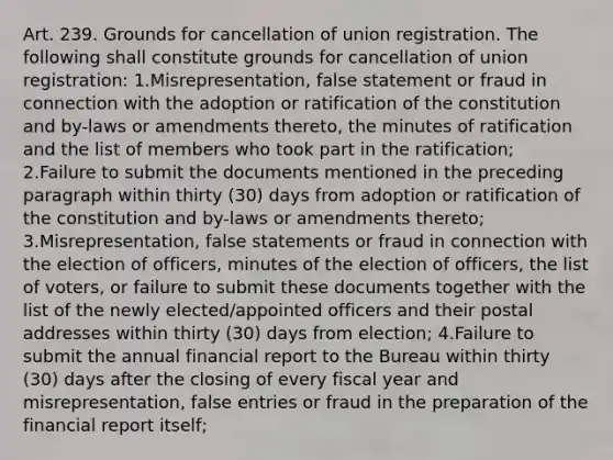 Art. 239. Grounds for cancellation of union registration. The following shall constitute grounds for cancellation of union registration: 1.Misrepresentation, false statement or fraud in connection with the adoption or ratification of the constitution and by-laws or amendments thereto, the minutes of ratification and the list of members who took part in the ratification; 2.Failure to submit the documents mentioned in the preceding paragraph within thirty (30) days from adoption or ratification of the constitution and by-laws or amendments thereto; 3.Misrepresentation, false statements or fraud in connection with the election of officers, minutes of the election of officers, the list of voters, or failure to submit these documents together with the list of the newly elected/appointed officers and their postal addresses within thirty (30) days from election; 4.Failure to submit the annual financial report to the Bureau within thirty (30) days after the closing of every fiscal year and misrepresentation, false entries or fraud in the preparation of the financial report itself;