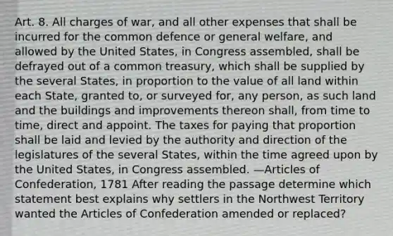 Art. 8. All charges of war, and all other expenses that shall be incurred for the common defence or general welfare, and allowed by the United States, in Congress assembled, shall be defrayed out of a common treasury, which shall be supplied by the several States, in proportion to the value of all land within each State, granted to, or surveyed for, any person, as such land and the buildings and improvements thereon shall, from time to time, direct and appoint. The taxes for paying that proportion shall be laid and levied by the authority and direction of the legislatures of the several States, within the time agreed upon by the United States, in Congress assembled. —Articles of Confederation, 1781 After reading the passage determine which statement best explains why settlers in the Northwest Territory wanted the Articles of Confederation amended or replaced?