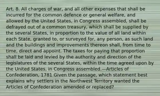 Art. 8. All charges of war, and all other expenses that shall be incurred for the common defence or general welfare, and allowed by the United States, in Congress assembled, shall be defrayed out of a common treasury, which shall be supplied by the several States, in proportion to the value of all land within each State, granted to, or surveyed for, any person, as such land and the buildings and improvements thereon shall, from time to time, direct and appoint. The taxes for paying that proportion shall be laid and levied by the authority and direction of the legislatures of the several States, within the time agreed upon by the United States, in Congress assembled.—Articles of Confederation, 1781 Given the passage, which statement best explains why settlers in the Northwest Territory wanted the Articles of Confederation amended or replaced?