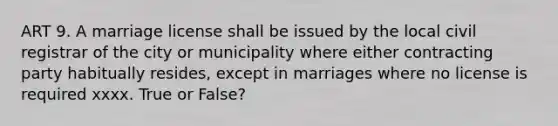 ART 9. A marriage license shall be issued by the local civil registrar of the city or municipality where either contracting party habitually resides, except in marriages where no license is required xxxx. True or False?