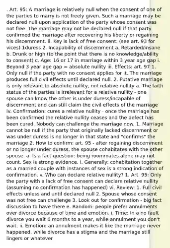 . Art. 95: A marriage is relatively null when the consent of one of the parties to marry is not freely given. Such a marriage may be declared null upon application of the party whose consent was not free. The marriage may not be declared null if that party confirmed the marriage after recovering his liberty or regaining his discernment. ii. Key is lack of free consent: (see art. 93 for vices) 1duress 2. Incapability of discernment a. Retarded/insane b. Drunk or high (to the point that there is no knowledge/ability to consent) c. Age: 16 or 17 in marriage within 3 year age gap i. Beyond 3 year age gap = absolute nullity iii. Effects: art. 97 1. Only null if the party with no consent applies for it. The marriage produces full civil effects until declared null. 2. Putative marriage is only relevant to absolute nullity, not relative nullity a. The faith status of the parties is irrelevant for a relative nullity - one spouse can know the other is under duress/incapable of discernment and can still claim the civil effects of the marriage iv. Confirmation: cures a relative nullity - once the marriage has been confirmed the relative nullity ceases and the defect has been cured. Nobody can challenge the marriage now. 1. Marriage cannot be null if the party that originally lacked discernment or was under duress is no longer in that state and "confirms" the marriage 2. How to confirm: art. 95 - after regaining discernment or no longer under duress, the spouse cohabitates with the other spouse. a. Is a fact question: being roommates alone may not count. Sex is strong evidence. i. Generally: cohabitation together as a married couple with instances of sex is a strong indication of confirmation. v. Who can declare relative nullity? 1. Art. 95: Only the party with a lack of free consent can declare relative nullity (assuming no confirmation has happened) vi. Review: 1. Full civil effects unless and until declared null 2. Spouse whose consent was not free can challenge 3. Look out for confirmation - big fact discussion to have there e. Random: people prefer annulments over divorce because of time and emotion. i. Time: In a no fault divorce you wait 6 months to a year, while annulment you don't wait. ii. Emotion: an annulment makes it like the marriage never happened, while divorce has a stigma and the marriage still lingers or whatever