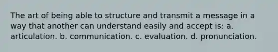 The art of being able to structure and transmit a message in a way that another can understand easily and accept is: a. articulation. b. communication. c. evaluation. d. pronunciation.