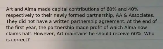 Art and Alma made capital contributions of 60% and 40% respectively to their newly formed partnership, AA & Associates. They did not have a written partnership agreement. At the end of the first year, the partnership made profit of which Alma now claims half. However, Art maintains he should receive 60%. Who is correct?