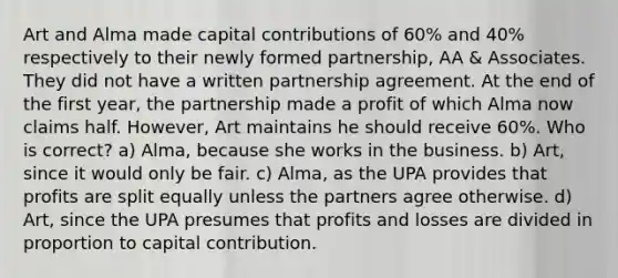 Art and Alma made capital contributions of 60% and 40% respectively to their newly formed partnership, AA & Associates. They did not have a written partnership agreement. At the end of the first year, the partnership made a profit of which Alma now claims half. However, Art maintains he should receive 60%. Who is correct? a) Alma, because she works in the business. b) Art, since it would only be fair. c) Alma, as the UPA provides that profits are split equally unless the partners agree otherwise. d) Art, since the UPA presumes that profits and losses are divided in proportion to capital contribution.