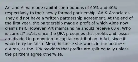 Art and Alma made capital contributions of 60% and 40% respectively to their newly formed partnership, AA & Associates. They did not have a written partnership agreement. At the end of the first year, the partnership made a profit of which Alma now claims half. However, Art maintains he should receive 60%. Who is correct? a.Art, since the UPA presumes that profits and losses are divided in proportion to capital contribution. b.Art, since it would only be fair. c.Alma, because she works in the business. d.Alma, as the UPA provides that profits are split equally unless the partners agree otherwise.