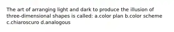 The art of arranging light and dark to produce the illusion of three-dimensional shapes is called: a.color plan b.color scheme c.chiaroscuro d.analogous