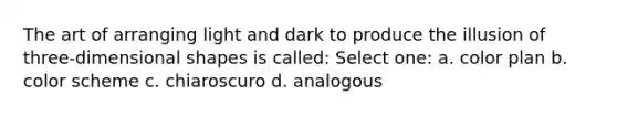 The art of arranging light and dark to produce the illusion of three-dimensional shapes is called: Select one: a. color plan b. color scheme c. chiaroscuro d. analogous