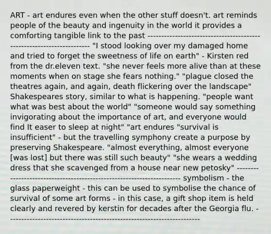 ART - art endures even when the other stuff doesn't. art reminds people of the beauty and ingenuity in the world it provides a comforting tangible link to the past ---------------------------------------------------------------------- "I stood looking over my damaged home and tried to forget the sweetness of life on earth" - Kirsten red from the dr.eleven text. "she never feels more alive than at these moments when on stage she fears nothing." "plague closed the theatres again, and again, death flickering over the landscape" Shakespeares story, similar to what is happening. "people want what was best about the world" "someone would say something invigorating about the importance of art, and everyone would find It easer to sleep at night" "art endures "survival is insufficient" - but the travelling symphony create a purpose by preserving Shakespeare. "almost everything, almost everyone [was lost] but there was still such beauty" "she wears a wedding dress that she scavenged from a house near new petosky" ---------------------------------------------------------------------- symbolism - the glass paperweight - this can be used to symbolise the chance of survival of some art forms - in this case, a gift shop item is held clearly and revered by kerstin for decades after the Georgia flu. ----------------------------------------------------------------------