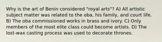 Why is the art of Benin considered "royal arts"? A) All artistic subject matter was related to the oba, his family, and court life. B) The oba commissioned works in brass and ivory. C) Only members of the most elite class could become artists. D) The lost-wax casting process was used to decorate thrones.