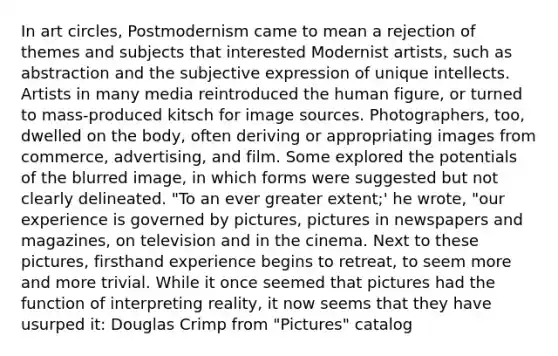 In art circles, Postmodernism came to mean a rejection of themes and subjects that interested Modernist artists, such as abstraction and the subjective expression of unique intellects. Artists in many media reintroduced the human figure, or turned to mass-produced kitsch for image sources. Photographers, too, dwelled on the body, often deriving or appropriating images from commerce, advertising, and film. Some explored the potentials of the blurred image, in which forms were suggested but not clearly delineated. "To an ever greater extent;' he wrote, "our experience is governed by pictures, pictures in newspapers and magazines, on television and in the cinema. Next to these pictures, firsthand experience begins to retreat, to seem more and more trivial. While it once seemed that pictures had the function of interpreting reality, it now seems that they have usurped it: Douglas Crimp from "Pictures" catalog