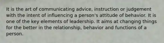 It is the art of communicating advice, instruction or judgement with the intent of influencing a person's attitude of behavior. It is one of the key elements of leadership. It aims at changing things for the better in the relationship, behavior and functions of a person.