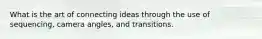 What is the art of connecting ideas through the use of sequencing, camera angles, and transitions.