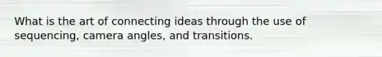 What is the art of connecting ideas through the use of sequencing, camera angles, and transitions.