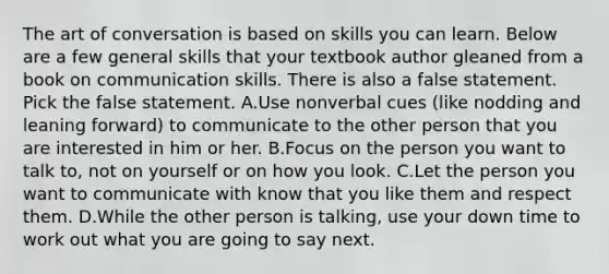 The art of conversation is based on skills you can learn. Below are a few general skills that your textbook author gleaned from a book on communication skills. There is also a false statement. Pick the false statement. A.Use nonverbal cues (like nodding and leaning forward) to communicate to the other person that you are interested in him or her. B.Focus on the person you want to talk to, not on yourself or on how you look. C.Let the person you want to communicate with know that you like them and respect them. D.While the other person is talking, use your down time to work out what you are going to say next.