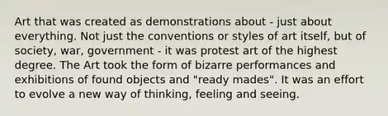 Art that was created as demonstrations about - just about everything. Not just the conventions or styles of art itself, but of society, war, government - it was protest art of the highest degree. The Art took the form of bizarre performances and exhibitions of found objects and "ready mades". It was an effort to evolve a new way of thinking, feeling and seeing.