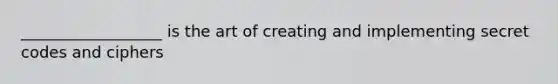 __________________ is the art of creating and implementing secret codes and ciphers