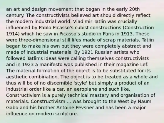 an art and design movement that began in the early 20th century. The constructivists believed art should directly reflect the modern industrial world. Vladimir Tatlin was crucially influenced by Pablo Picasso's cubist constructions (Construction 1914) which he saw in Picasso's studio in Paris in 1913. These were three-dimensional still lifes made of scrap materials. Tatlin began to make his own but they were completely abstract and made of industrial materials. By 1921 Russian artists who followed Tatlin's ideas were calling themselves constructivists and in 1923 a manifesto was published in their magazine Lef: The material formation of the object is to be substituted for its aesthetic combination. The object is to be treated as a whole and thus will be of no discernible 'style' but simply a product of an industrial order like a car, an aeroplane and such like. Constructivism is a purely technical mastery and organisation of materials. Constructivism ... was brought to the West by Naum Gabo and his brother Antoine Pevsner and has been a major influence on modern sculpture.