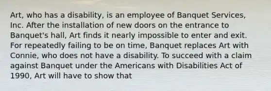 Art, who has a disability, is an employee of Banquet Services, Inc. After the installation of new doors on the entrance to Banquet's hall, Art finds it nearly impossible to enter and exit. For repeatedly failing to be on time, Banquet replaces Art with Connie, who does not have a disability. To succeed with a claim against Banquet under the Americans with Disabilities Act of 1990, Art will have to show that