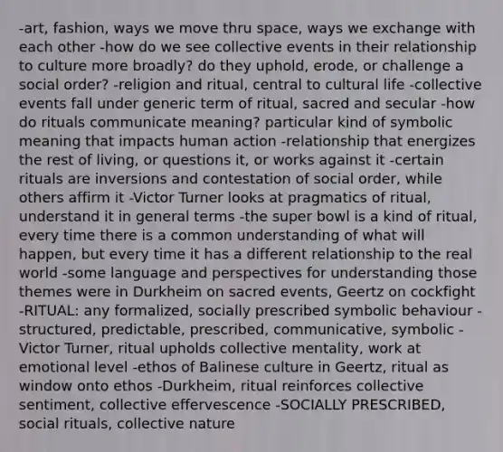 -art, fashion, ways we move thru space, ways we exchange with each other -how do we see collective events in their relationship to culture more broadly? do they uphold, erode, or challenge a social order? -religion and ritual, central to cultural life -collective events fall under generic term of ritual, sacred and secular -how do rituals communicate meaning? particular kind of symbolic meaning that impacts human action -relationship that energizes the rest of living, or questions it, or works against it -certain rituals are inversions and contestation of social order, while others affirm it -Victor Turner looks at pragmatics of ritual, understand it in general terms -the super bowl is a kind of ritual, every time there is a common understanding of what will happen, but every time it has a different relationship to the real world -some language and perspectives for understanding those themes were in Durkheim on sacred events, Geertz on cockfight -RITUAL: any formalized, socially prescribed symbolic behaviour -structured, predictable, prescribed, communicative, symbolic -Victor Turner, ritual upholds collective mentality, work at emotional level -ethos of Balinese culture in Geertz, ritual as window onto ethos -Durkheim, ritual reinforces collective sentiment, collective effervescence -SOCIALLY PRESCRIBED, social rituals, collective nature