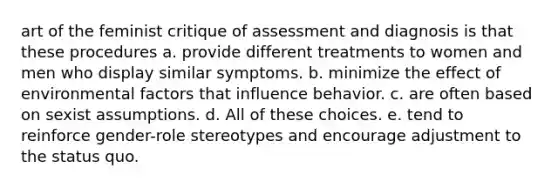 art of the feminist critique of assessment and diagnosis is that these procedures a. provide different treatments to women and men who display similar symptoms. b. minimize the effect of environmental factors that influence behavior. c. are often based on sexist assumptions. d. All of these choices. e. tend to reinforce gender-role stereotypes and encourage adjustment to the status quo.