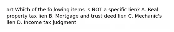art Which of the following items is NOT a specific lien? A. Real property tax lien B. Mortgage and trust deed lien C. Mechanic's lien D. Income tax judgment
