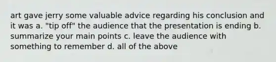 art gave jerry some valuable advice regarding his conclusion and it was a. "tip off" the audience that the presentation is ending b. summarize your main points c. leave the audience with something to remember d. all of the above