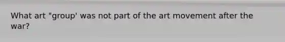 What art "group' was not part of the art movement after the war?