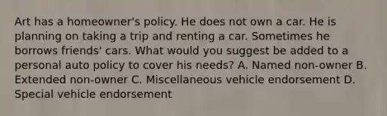 Art has a homeowner's policy. He does not own a car. He is planning on taking a trip and renting a car. Sometimes he borrows friends' cars. What would you suggest be added to a personal auto policy to cover his needs? A. Named non-owner B. Extended non-owner C. Miscellaneous vehicle endorsement D. Special vehicle endorsement