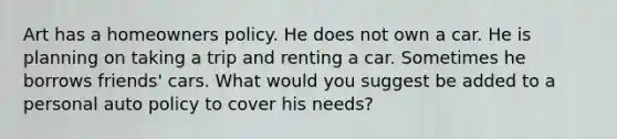 Art has a homeowners policy. He does not own a car. He is planning on taking a trip and renting a car. Sometimes he borrows friends' cars. What would you suggest be added to a personal auto policy to cover his needs?