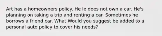 Art has a homeowners policy. He le does not own a car. He's planning on taking a trip and renting a car. Sometimes he borrows a friend car. What Would you suggest be added to a personal auto policy to cover his needs?