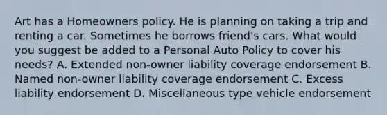 Art has a Homeowners policy. He is planning on taking a trip and renting a car. Sometimes he borrows friend's cars. What would you suggest be added to a Personal Auto Policy to cover his needs? A. Extended non-owner liability coverage endorsement B. Named non-owner liability coverage endorsement C. Excess liability endorsement D. Miscellaneous type vehicle endorsement