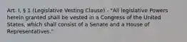 Art. I, § 1 (Legislative Vesting Clause) - "All legislative Powers herein granted shall be vested in a Congress of the United States, which shall consist of a Senate and a House of Representatives."