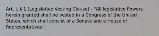 Art. I, § 1 (Legislative Vesting Clause) - "All legislative Powers herein granted shall be vested in a Congress of the United States, which shall consist of a Senate and a House of Representatives."