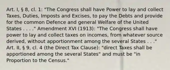 Art. I, § 8, cl. 1: "The Congress shall have Power to lay and collect Taxes, Duties, Imposts and Excises, to pay the Debts and provide for the common Defence and general Welfare of the United States . . . ." Amendment XVI (1913): "The Congress shall have power to lay and collect taxes on incomes, from whatever source derived, without apportionment among the several States . . ." Art. II, § 9, cl. 4 (the Direct Tax Clause): "direct Taxes shall be apportioned among the several States" and must be "in Proportion to the Census."