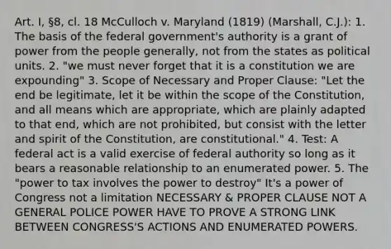 Art. I, §8, cl. 18 McCulloch v. Maryland (1819) (Marshall, C.J.): 1. The basis of the federal government's authority is a grant of power from the people generally, not from the states as political units. 2. "we must never forget that it is a constitution we are expounding" 3. Scope of Necessary and Proper Clause: "Let the end be legitimate, let it be within the scope of the Constitution, and all means which are appropriate, which are plainly adapted to that end, which are not prohibited, but consist with the letter and spirit of the Constitution, are constitutional." 4. Test: A federal act is a valid exercise of federal authority so long as it bears a reasonable relationship to an enumerated power. 5. The "power to tax involves the power to destroy" It's a power of Congress not a limitation NECESSARY & PROPER CLAUSE NOT A GENERAL POLICE POWER HAVE TO PROVE A STRONG LINK BETWEEN CONGRESS'S ACTIONS AND ENUMERATED POWERS.