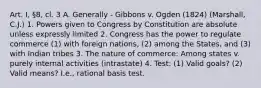 Art. I, §8, cl. 3 A. Generally - Gibbons v. Ogden (1824) (Marshall, C.J.) 1. Powers given to Congress by Constitution are absolute unless expressly limited 2. Congress has the power to regulate commerce (1) with foreign nations, (2) among the States, and (3) with Indian tribes 3. The nature of commerce: Among states v. purely internal activities (intrastate) 4. Test: (1) Valid goals? (2) Valid means? I.e., rational basis test.