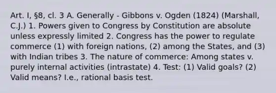 Art. I, §8, cl. 3 A. Generally - Gibbons v. Ogden (1824) (Marshall, C.J.) 1. Powers given to Congress by Constitution are absolute unless expressly limited 2. Congress has the power to regulate commerce (1) with foreign nations, (2) among the States, and (3) with Indian tribes 3. The nature of commerce: Among states v. purely internal activities (intrastate) 4. Test: (1) Valid goals? (2) Valid means? I.e., rational basis test.