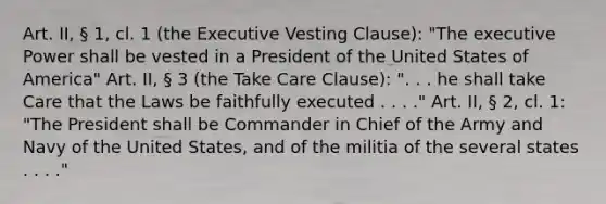 Art. II, § 1, cl. 1 (the Executive Vesting Clause): "The executive Power shall be vested in a President of the United States of America" Art. II, § 3 (the Take Care Clause): ". . . he shall take Care that the Laws be faithfully executed . . . ." Art. II, § 2, cl. 1: "The President shall be Commander in Chief of the Army and Navy of the United States, and of the militia of the several states . . . ."