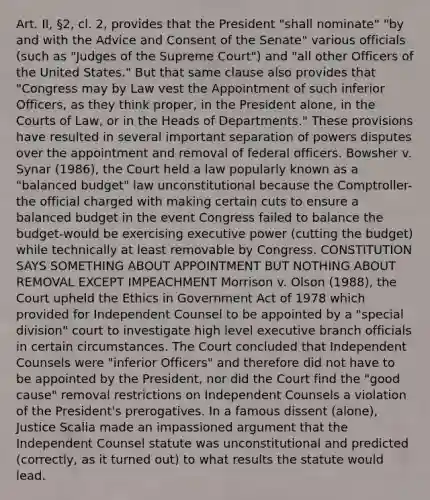 Art. II, §2, cl. 2, provides that the President "shall nominate" "by and with the Advice and Consent of the Senate" various officials (such as "Judges of the Supreme Court") and "all other Officers of the United States." But that same clause also provides that "Congress may by Law vest the Appointment of such inferior Officers, as they think proper, in the President alone, in the Courts of Law, or in the Heads of Departments." These provisions have resulted in several important separation of powers disputes over the appointment and removal of federal officers. Bowsher v. Synar (1986), the Court held a law popularly known as a "balanced budget" law unconstitutional because the Comptroller-the official charged with making certain cuts to ensure a balanced budget in the event Congress failed to balance the budget-would be exercising executive power (cutting the budget) while technically at least removable by Congress. CONSTITUTION SAYS SOMETHING ABOUT APPOINTMENT BUT NOTHING ABOUT REMOVAL EXCEPT IMPEACHMENT Morrison v. Olson (1988), the Court upheld the Ethics in Government Act of 1978 which provided for Independent Counsel to be appointed by a "special division" court to investigate high level executive branch officials in certain circumstances. The Court concluded that Independent Counsels were "inferior Officers" and therefore did not have to be appointed by the President, nor did the Court find the "good cause" removal restrictions on Independent Counsels a violation of the President's prerogatives. In a famous dissent (alone), Justice Scalia made an impassioned argument that the Independent Counsel statute was unconstitutional and predicted (correctly, as it turned out) to what results the statute would lead.