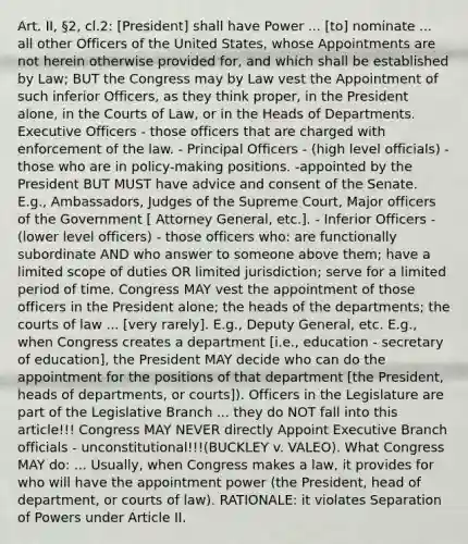 Art. II, §2, cl.2: [President] shall have Power ... [to] nominate ... all other Officers of the United States, whose Appointments are not herein otherwise provided for, and which shall be established by Law; BUT the Congress may by Law vest the Appointment of such inferior Officers, as they think proper, in the President alone, in the Courts of Law, or in the Heads of Departments. Executive Officers - those officers that are charged with enforcement of the law. - Principal Officers - (high level officials) - those who are in policy-making positions. -appointed by the President BUT MUST have advice and consent of the Senate. E.g., Ambassadors, Judges of the Supreme Court, Major officers of the Government [ Attorney General, etc.]. - Inferior Officers - (lower level officers) - those officers who: are functionally subordinate AND who answer to someone above them; have a limited scope of duties OR limited jurisdiction; serve for a limited period of time. Congress MAY vest the appointment of those officers in the President alone; the heads of the departments; the courts of law ... [very rarely]. E.g., Deputy General, etc. E.g., when Congress creates a department [i.e., education - secretary of education], the President MAY decide who can do the appointment for the positions of that department [the President, heads of departments, or courts]). Officers in the Legislature are part of the Legislative Branch ... they do NOT fall into this article!!! Congress MAY NEVER directly Appoint Executive Branch officials - unconstitutional!!!(BUCKLEY v. VALEO). What Congress MAY do: ... Usually, when Congress makes a law, it provides for who will have the appointment power (the President, head of department, or courts of law). RATIONALE: it violates Separation of Powers under Article II.