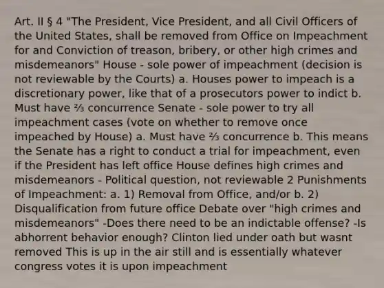 Art. II § 4 "The President, Vice President, and all Civil Officers of the United States, shall be removed from Office on Impeachment for and Conviction of treason, bribery, or other high crimes and misdemeanors" House - sole power of impeachment (decision is not reviewable by the Courts) a. Houses power to impeach is a discretionary power, like that of a prosecutors power to indict b. Must have ⅔ concurrence Senate - sole power to try all impeachment cases (vote on whether to remove once impeached by House) a. Must have ⅔ concurrence b. This means the Senate has a right to conduct a trial for impeachment, even if the President has left office House defines high crimes and misdemeanors - Political question, not reviewable 2 Punishments of Impeachment: a. 1) Removal from Office, and/or b. 2) Disqualification from future office Debate over "high crimes and misdemeanors" -Does there need to be an indictable offense? -Is abhorrent behavior enough? Clinton lied under oath but wasnt removed This is up in the air still and is essentially whatever congress votes it is upon impeachment