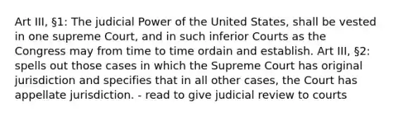 Art III, §1: The judicial Power of the United States, shall be vested in one supreme Court, and in such inferior Courts as the Congress may from time to time ordain and establish. Art III, §2: spells out those cases in which the Supreme Court has original jurisdiction and specifies that in all other cases, the Court has appellate jurisdiction. - read to give judicial review to courts