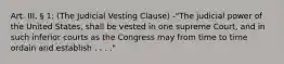 Art. III, § 1: (The Judicial Vesting Clause) -"The judicial power of the United States, shall be vested in one supreme Court, and in such inferior courts as the Congress may from time to time ordain and establish . . . ."