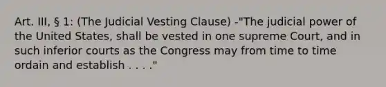 Art. III, § 1: (The Judicial Vesting Clause) -"The judicial power of the United States, shall be vested in one supreme Court, and in such inferior courts as the Congress may from time to time ordain and establish . . . ."