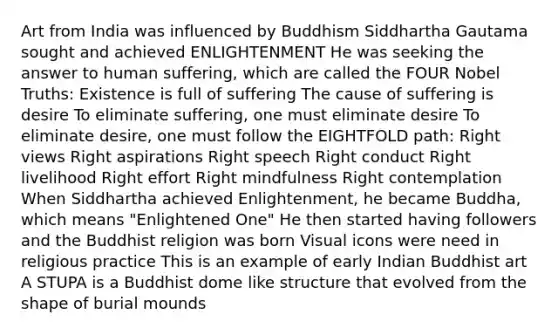 Art from India was influenced by Buddhism Siddhartha Gautama sought and achieved ENLIGHTENMENT He was seeking the answer to human suffering, which are called the FOUR Nobel Truths: Existence is full of suffering The cause of suffering is desire To eliminate suffering, one must eliminate desire To eliminate desire, one must follow the EIGHTFOLD path: Right views Right aspirations Right speech Right conduct Right livelihood Right effort Right mindfulness Right contemplation When Siddhartha achieved Enlightenment, he became Buddha, which means "Enlightened One" He then started having followers and the Buddhist religion was born Visual icons were need in religious practice This is an example of early Indian Buddhist art A STUPA is a Buddhist dome like structure that evolved from the shape of burial mounds