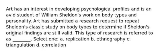 Art has an interest in developing psychological profiles and is an avid student of William Sheldon's work on body types and personality. Art has submitted a research request to repeat Sheldon's classic study on body types to determine if Sheldon's original findings are still valid. This type of research is referred to as ________. Select one: a. replication b. ethnography c. triangulation d. correlation