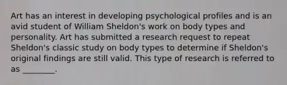 Art has an interest in developing psychological profiles and is an avid student of William Sheldon's work on body types and personality. Art has submitted a research request to repeat Sheldon's classic study on body types to determine if Sheldon's original findings are still valid. This type of research is referred to as ________.